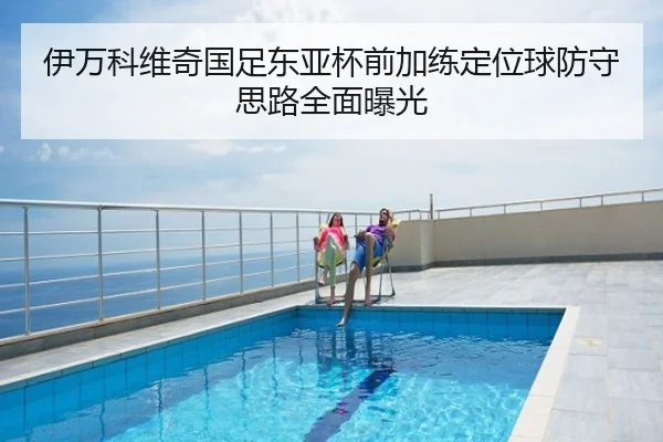 伊万科维奇国足东亚杯前加练定位球防守思路全面曝光