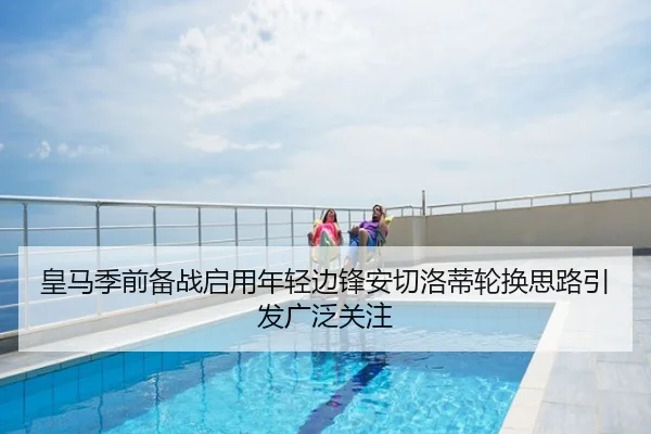 皇马季前备战启用年轻边锋安切洛蒂轮换思路引发广泛关注