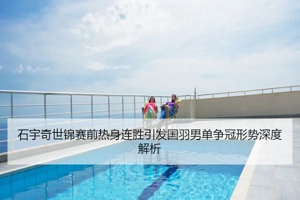石宇奇世锦赛前热身连胜引发国羽男单争冠形势深度解析