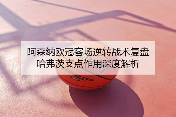 阿森纳欧冠客场逆转战术复盘 哈弗茨支点作用深度解析