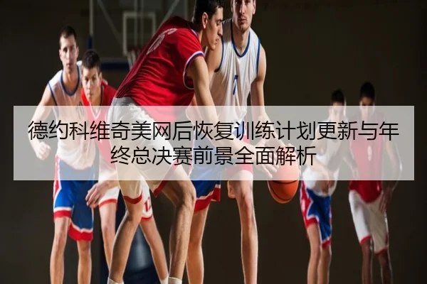 德约科维奇美网后恢复训练计划更新与年终总决赛前景全面解析