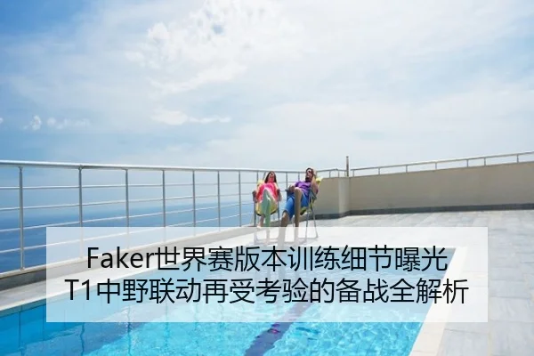 Faker世界赛版本训练细节曝光 T1中野联动再受考验的备战全解析
